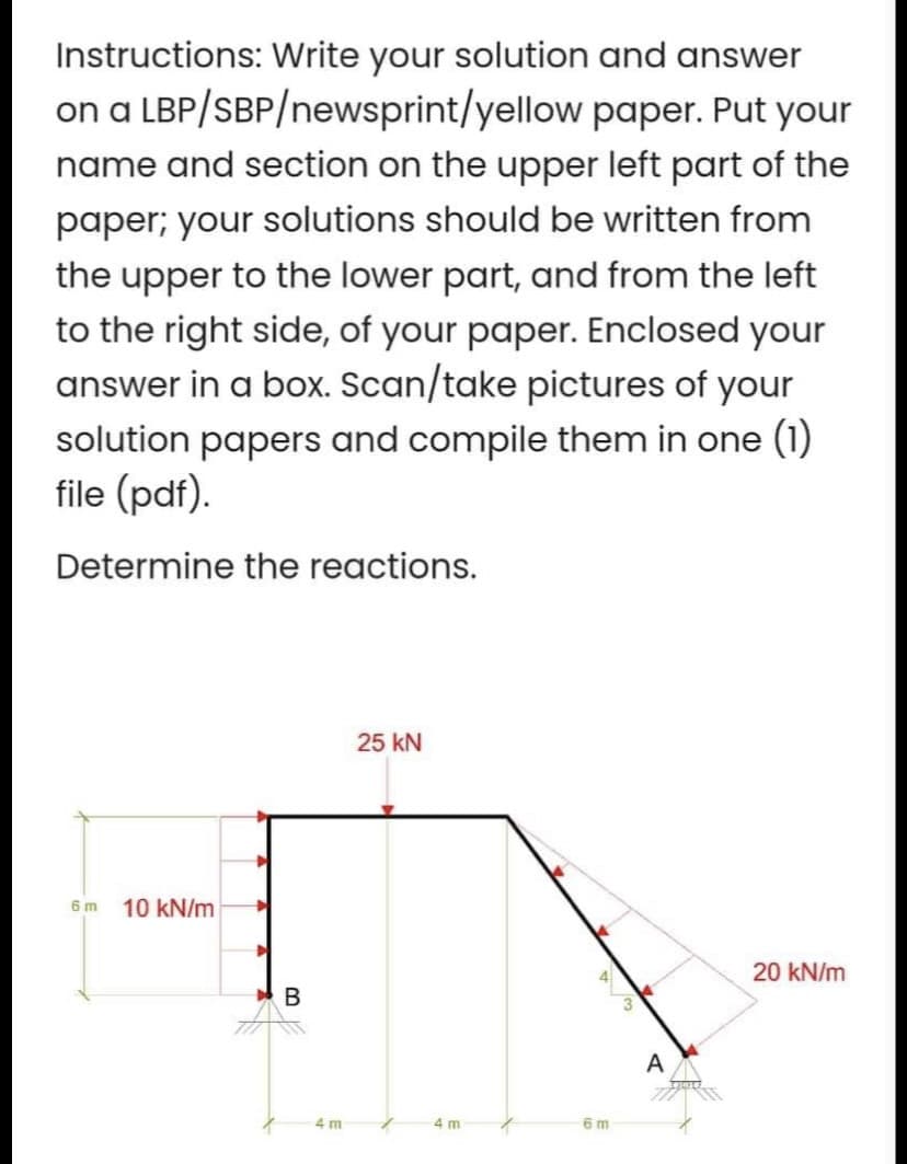 Instructions: Write your solution and answer
on a LBP/SBP/newsprint/yellow paper. Put your
name and section on the upper left part of the
paper; your solutions should be written from
the upper to the lower part, and from the left
to the right side, of your paper. Enclosed your
answer in a box. Scan/take pictures of your
solution papers and compile them in one (1)
file (pdf).
Determine the reactions.
6 m 10 kN/m
B
4 m
25 KN
4 m
6m
A
20 kN/m