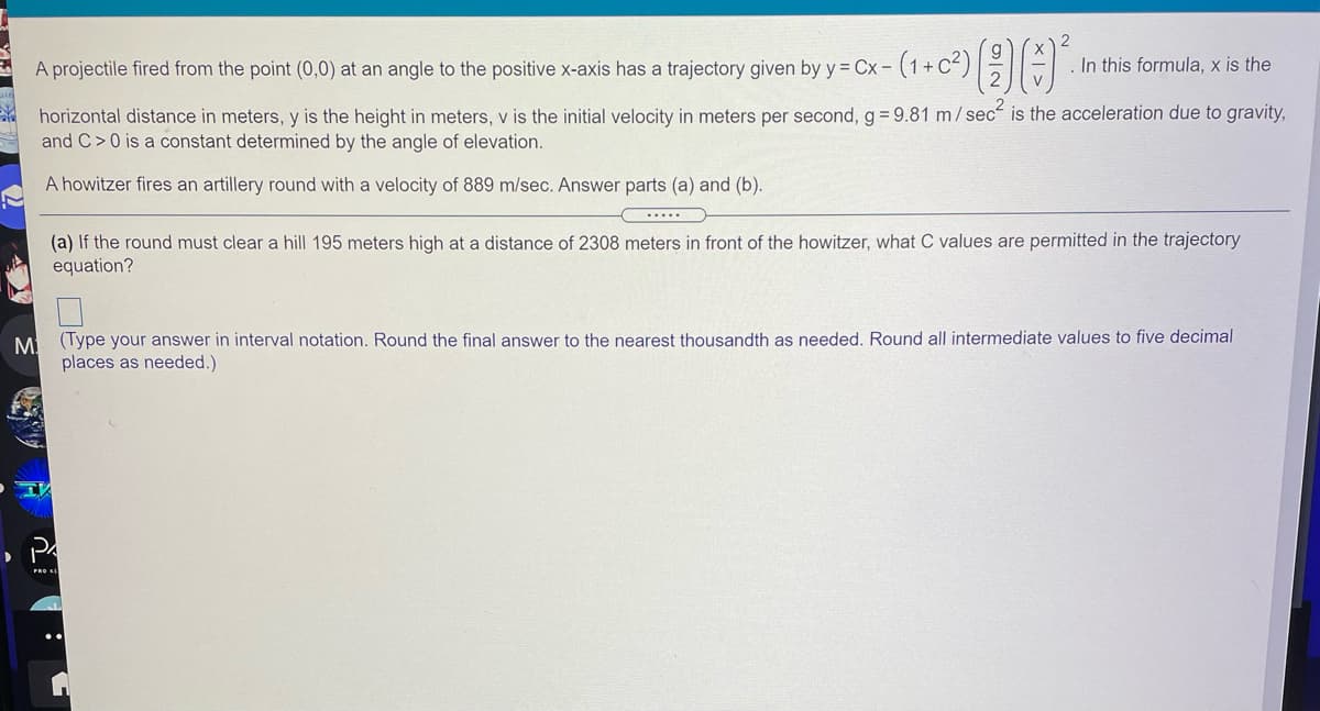 A projectile fired from the point (0,0) at an angle to the positive x-axis has a trajectory given by y = Cx- (1+ C²)| TE
In this formula, x is the
horizontal distance in meters, y is the height in meters, v is the initial velocity in meters per second, g= 9.81 m/sec is the acceleration due to gravity,
and C>0 is a constant determined by the angle of elevation.
A howitzer fires an artillery round with a velocity of 889 m/sec. Answer parts (a) and (b).
.....
(a) If the round must clear a hill 195 meters high at a distance of 2308 meters in front of the howitzer, what C values are permitted in the trajectory
equation?
M (Type your answer in interval notation. Round the final answer to the nearest thousandth as needed. Round all intermediate values to five decimal
places as needed.)
PRO EE
