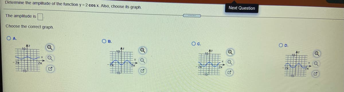 Determine the amplitude of the function y = 2 cos x. Also, choose its graph.
Next Question
The amplitude is
Choose the correct graph.
O A.
OB.
Oc.
OD.
Ay
Q
