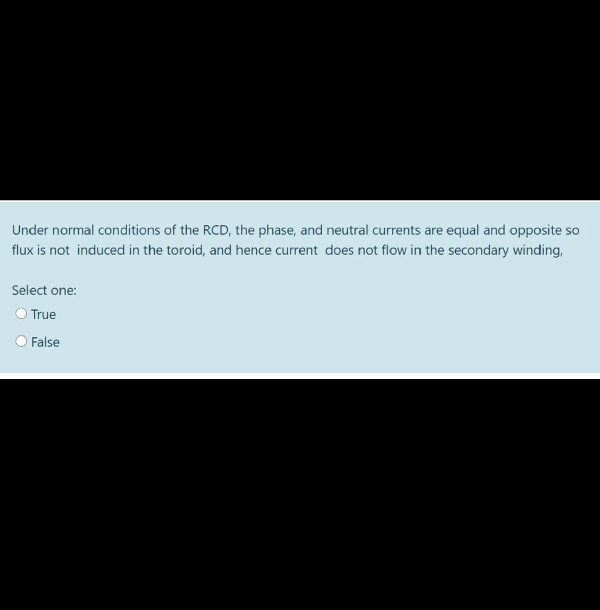 Under normal conditions of the RCD, the phase, and neutral currents are equal and opposite so
flux is not induced in the toroid, and hence current does not flow in the secondary winding,
Select one:
O True
False
