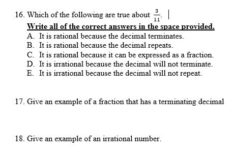 3
16. Which of the following are true about
Write all of the correct answers in the space provided.
A. It is rational because the decimal terminates.
B. It is rational because the decimal repeats.
C. It is rational because it can be expressed as a fraction.
D. It is irrational because the decimal will not terminate.
E. It is irrational because the decimal will not repeat.
11
17. Give an example of a fraction that has a terminating decimal
18. Give an example of an irrational number.
