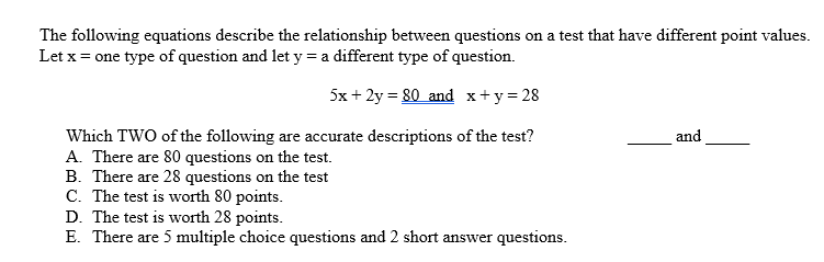 The following equations describe the relationship between questions on a test that have different point values.
Let x = one type of question and let y = a different type of question.
5x + 2y = 80 and x+y=28
and
Which TWO of the following are accurate descriptions of the test?
A. There are 80 questions on the test.
B. There are 28 questions on the test
C. The test is worth 80 points.
D. The test is worth 28 points.
E. There are 5 multiple choice questions and 2 short answer questions.
