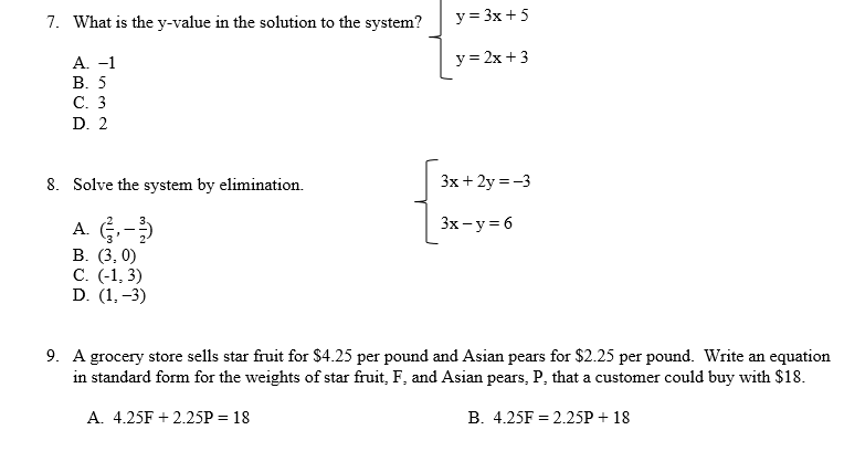 7. What is the y-value in the solution to the system?
y = 3x + 5
A. -1
y=2x+3
B. 5
C. 3
D. 2
8. Solve the system by elimination.
3x + 2y = -3
A. (3-3)
3x - y = 6
B. (3.0)
C. (-1,3)
D. (1.-3)
9. A grocery store sells star fruit for $4.25 per pound and Asian pears for $2.25 per pound. Write an equation
in standard form for the weights of star fruit, F, and Asian pears, P, that a customer could buy with $18.
A. 4.25F +2.25P = 18
B. 4.25F = 2.25P + 18