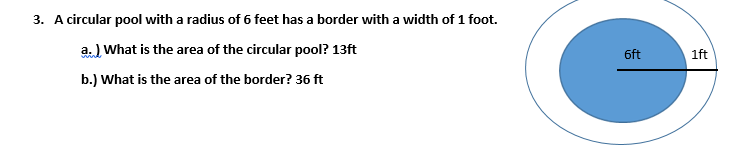 3. A circular pool with a radius of 6 feet has a border with a width of 1 foot.
a. ) What is the area of the circular pool? 13ft
6ft
1ft
b.) What is the area of the border? 36 ft
