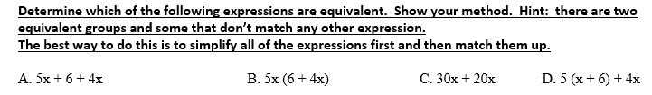 Determine which of the following expressions are equivalent. Show your method. Hint: there are two
equivalent groups and some that don't match any other expression.
The best way to do this is to simplify all of the expressions first and then match them up.
A. 5x+ 6+ 4x
B. 5x (6 + 4x)
C. 30x + 20x
D. 5 (x+ 6) + 4x
