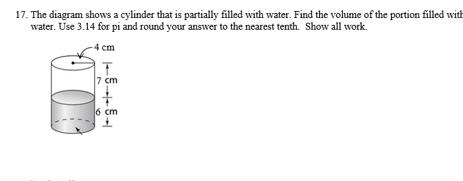 17. The diagram shows a cylinder that is partially filled with water. Find the volume of the portion filled with
water. Use 3.14 for pi and round your answer to the nearest tenth. Show all work.
-4 cm
7 cm
6 cm
