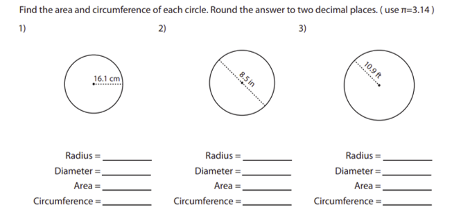 3)
Find the area and circumference of each circle. Round the answer to two decimal places. ( use n=3.14)
2)
1)
10.9 ft
....
8.5 in
16.1 cm
Radius =.
Diameter =.
Area =
Radius =.
Radius =.
Diameter =.
Diameter =.
Area =
Area =
Circumference =
Circumference =.
Circumference =,
...

