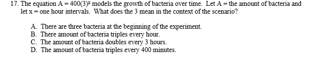17. The equation A = 400(3) models the growth of bacteria over time. Let A = the amount of bacteria and
let x = one hour intervals. What does the 3 mean in the context of the scenario?
A. There are three bacteria at the beginning of the experiment.
B. There amount of bacteria triples every hour.
C. The amount of bacteria doubles every 3 hours.
D. The amount of bacteria triples every 400 minutes.