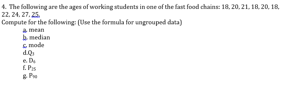 4. The following are the ages of working students in one of the fast food chains: 18, 20, 21, 18, 20, 18,
22, 24, 27, 25.
Compute for the following: (Use the formula for ungrouped data)
a, mean
b. median
ç mode
d.Q3
e. D6
f. P25
g. P90
