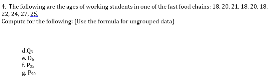 4. The following are the ages of working students in one of the fast food chains: 18, 20, 21, 18, 20, 18,
22, 24, 27, 25.
Compute for the following: (Use the formula for ungrouped data)
d.Q3
e. D6
f. P25
g. P90
