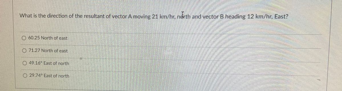 What is the direction of the resultant of vector A moving 21 km/hr, north and vector B heading 12 km/hr, East?
O 60.25 North of east
O 71.27 North of cast
O 49.16 East of north
O 29.74 East of north

