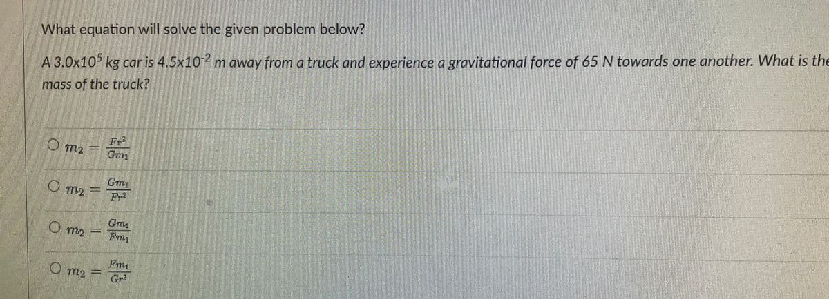 What equation will solve the given problem below?
A 3.0x10 kg car is 4,5x102 m away from a truck and experience a gravitational force of 65 N towards one another. What is the
mass of the truck?
Om2
Om2
Gmy
O m2

