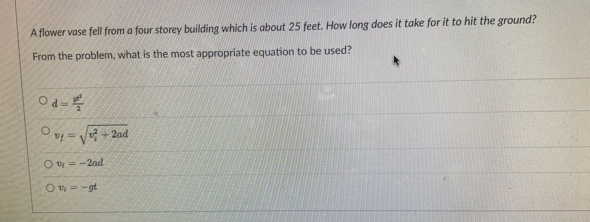A flower vase fell from a four storey building which is about 25 feet. How long does it take for it to hit the ground?
From the problem, what is the most appropriate equation to be used?
Od=
O vf = V
v + 2ad
O U =-2ad
O v =-gt
