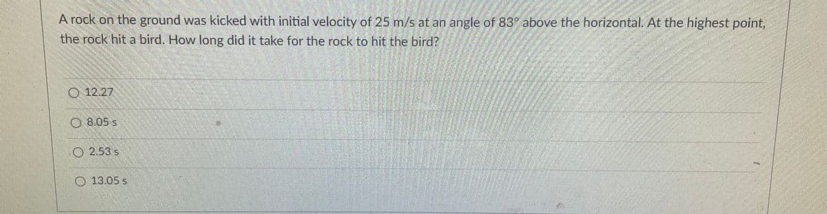 A rock on the ground was kicked with initial velocity of 25 m/s at an angle of 83° above the horizontal. At the highest point,
the rock hit a bird. How long did it take for the rock to hit the bird?
O 12.27
8.05 s
O 2.53 s
O 13.05 s
