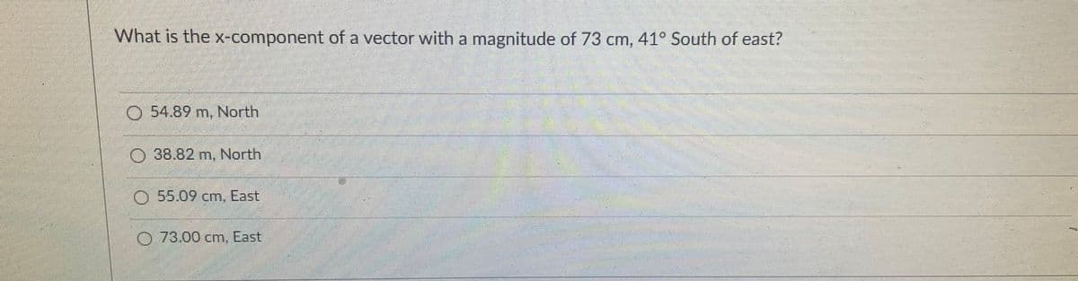 What is the x-component of a vector with a magnitude of 73 cm, 41° South of east?
O 54.89 m, North
O38.82 m, North
O 55.09 cm, East
O 73.00 cm, East
