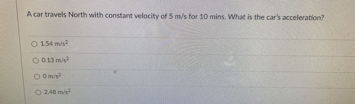 A car travels North with constant velocity of 5 m/s for 10 mins. What is the car's acceleration?
O 154 m/s
O 0.13 m/s2
O Om/s2
O 2.48 m/s2
