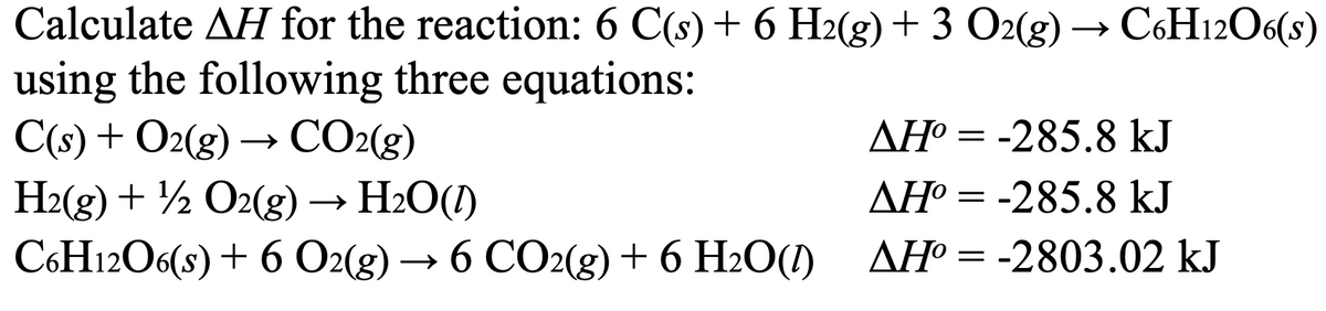 Calculate AH for the reaction: 6 C(s) + 6 H2(g) + 3 O2(g) → C6H12O6(s)
using the following three equations:
C(s) + O2(g) → CO2(g)
H2(g) + O2(g) → H₂O(1)
C6H12O6(s) + 6 O2(g) → 6 CO2(g) + 6 H2O(1)
AH°=-285.8 kJ
AH° = -285.8 kJ
AH°=-2803.02 kJ