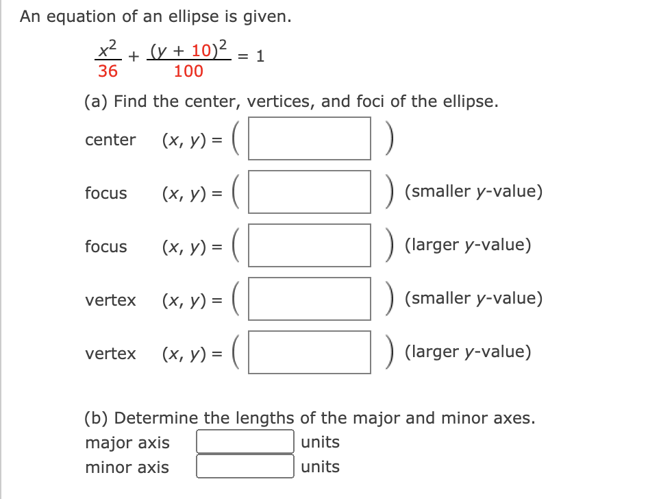 An equation of an ellipse is given.
x2
36
(y + 10)2 = 1
100
(a) Find the center, vertices, and foci of the ellipse.
(х, у) %3D
(
center
(x, y) =
(smaller y-value)
focus
focus
(х, у) %3D
(larger y-value)
vertex
(х, у) %3
(smaller y-value)
vertex
(х, у) %3D
(larger y-value)
(b) Determine the lengths of the major and minor axes.
major axis
units
minor axis
units

