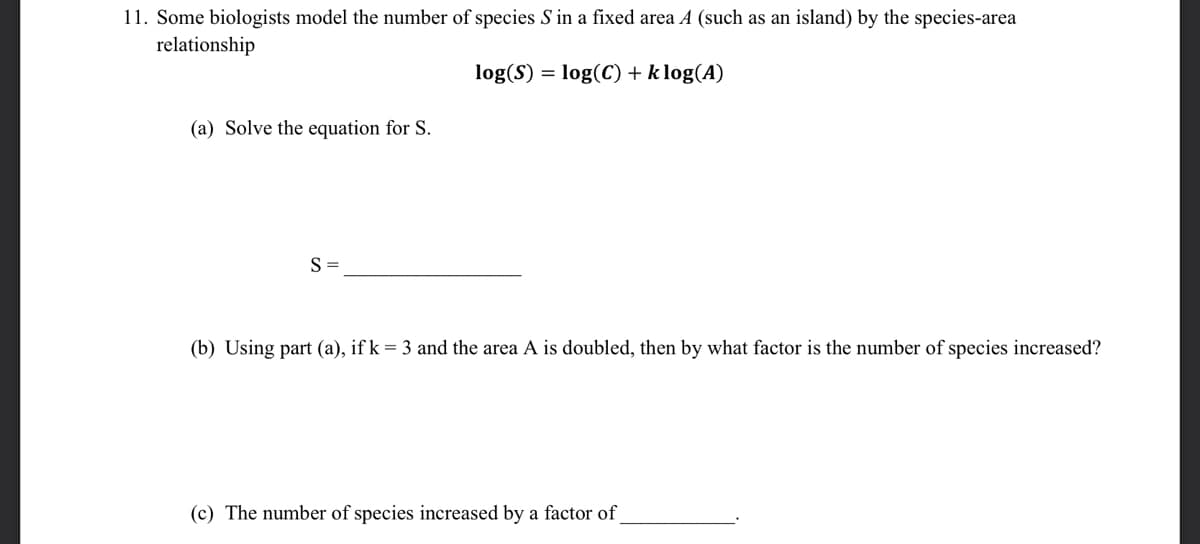 11. Some biologists model the number of species S in a fixed area A (such as an island) by the species-area
relationship
log(S) = log(C) + k log(A)
(a) Solve the equation for S.
S =
(b) Using part (a), if k = 3 and the area A is doubled, then by what factor is the number of species increased?
(c) The number of species increased by a factor of