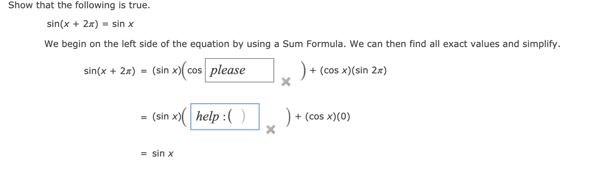 Show that the following is true.
sin(x + 27) = sin x
We begin on the left side of the equation by using a Sum Formula. We can then find all exact values and simplify.
sin(x + 27) = (sin x)( cos please
+ (cos x)(sin 2x)
%3D
= (sin x)(
help :( )
+ (cos x)(0)
= sin x
