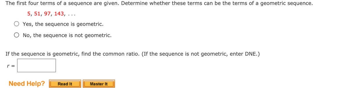 The first four terms of a sequence are given. Determine whether these terms can be the terms of a geometric sequence.
5, 51, 97, 143,
O Yes, the sequence is geometric.
O No, the sequence is not geometric.
If the sequence is geometric, find the common ratio. (If the sequence is not geometric, enter DNE.)
r =
Need Help?
Read It
Master It
