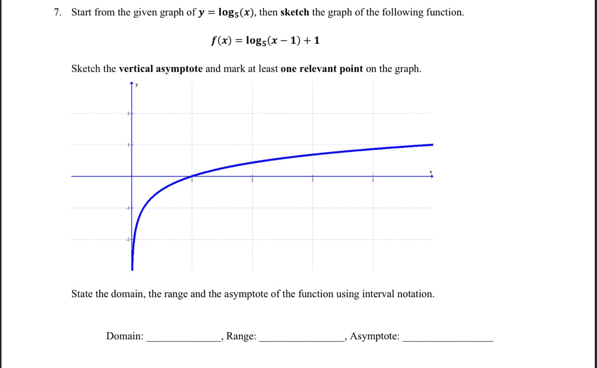 7. Start from the given graph of y = log5 (x), then sketch the graph of the following function.
f(x) = log5 (x − 1) + 1
Sketch the vertical asymptote and mark at least one relevant point on the graph.
State the domain, the range and the asymptote of the function using interval notation.
Domain:
Range:
_, Asymptote: