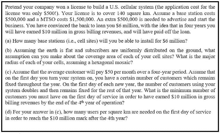 Pretend your company won a license to build a U.S. cellular system (the application cost for the
license was only $500!). Your license is to cover 140 square km. ASsume a base station costs
$500,000 and a MTSO costs $1,500,000. An extra $500,000 is needed to advertise and start the
business. You have convinced the bank to loan you $6 million, with the idea that in four years you
will have earned S10 million in gross billing revenues, and will have paid off the loan.
(a) How many base stations (i.e., cell sites) will you be able to install for $6 million?
(b) Assuming the earth is flat and subscribers are uniformly distributed on the ground, what
assumption can you make about the coverage area of each of your cell sites? What is the major
radius of each of your cells, assuming a hexagonal mosaic?
(c) Assume that the average customer will pay $50 per month over a four-year period. Assume that
on the first day you turn your system on, you have a certain number of customers which remains
fixed throughout the year. On the first day of each new year, the number of customers using your
system doubles and then remains fixed for the rest of that year. What is the minimum number of
customers you must have on the first day of service in order to have earned $10 million in gross
billing revenues by the end of the 4th year of operation?
(d) For your answer in (c), how many users per square km are needed on the first day of service
in order to reach the $10 million mark after the 4th year?
