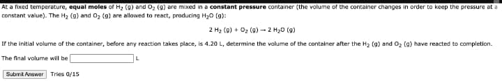 At a fixed temperature, equal moles of H2 (g) and O2 (g) are mixed in a constant pressure container (the volume of the container changes in order to keep the pressure at a
constant value). The H2 (g) and 02 (g) are allowed to react, producing H20 (g):
2 H2 (9) + 02 (g) - 2 H20 (g)
If the initial volume of the container, before any reaction takes place, is 4.20 L, determine the volume of the container after the H2 (g) and Oz (g) have reacted to completion.
The final volume will be
Submit Answer Tries 0/15

