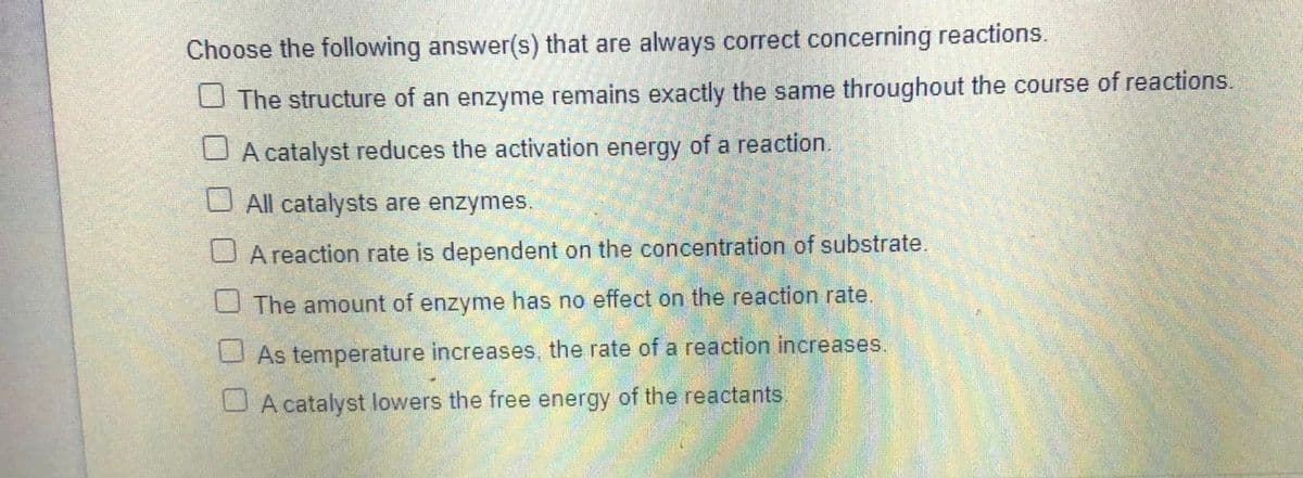 Choose the following answer(s) that are always correct concerning reactions.
U The structure of an enzyme remains exactly the same throughout the course of reactions.
U A catalyst reduces the activation energy of a reaction.
U All catalysts are enzymes.
U A reaction rate is dependent on the concentration of substrate.
U The amount of enzyme has no effect on the reaction rate.
U As temperature increases, the rate of a reaction increases.
U A catalyst lowers the free energy of the reactants
