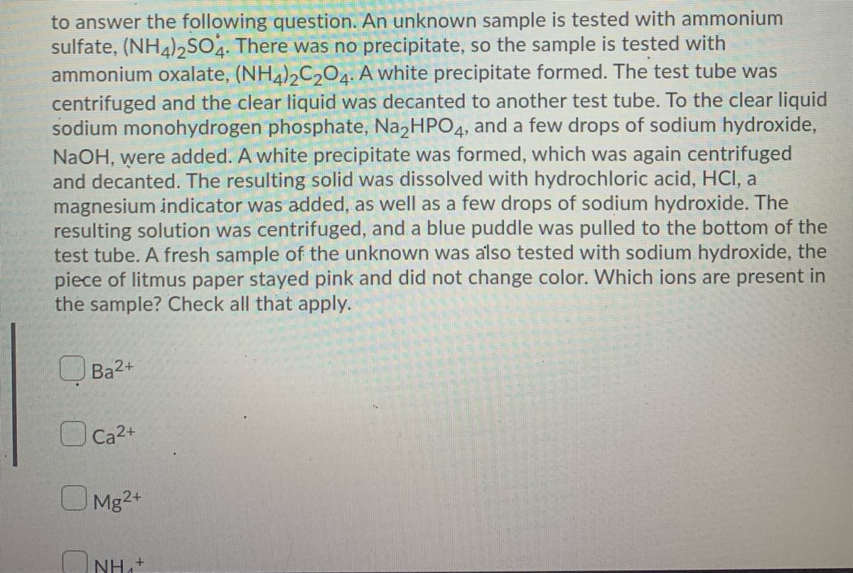 to answer the following question. An unknown sample is tested with ammonium
sulfate, (NH4)2SO. There was no precipitate, so the sample is tested with
ammonium oxalate, (NH4),C204. A white precipitate formed. The test tube was
centrifuged and the clear liquid was decanted to another test tube. To the clear liquid
sodium monohydrogen phosphate, NazHPO4, and a few drops of sodium hydroxide,
NaOH, were added. A white precipitate was formed, which was again centrifuged
and decanted. The resulting solid was dissolved with hydrochloric acid, HCI, a
magnesium indicator was added, as well as a few drops of sodium hydroxide. The
resulting solution was centrifuged, and a blue puddle was pulled to the bottom of the
test tube. A fresh sample of the unknown was also tested with sodium hydroxide, the
piece of litmus paper stayed pink and did not change color. Which ions are present in
the sample? Check all that apply.
U Ba2+
Ca2+
Mg2+
O NH
