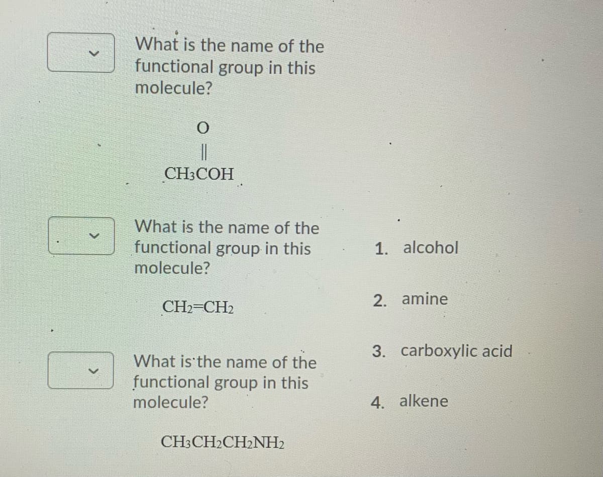What is the name of the
functional group in this
molecule?
CHСОН
What is the name of the
functional group in this
1. alcohol
molecule?
2. amine
CH2-CH2
3. carboxylic acid
What is the name of the
functional group in this
molecule?
4. alkene
CH3CH2CH2NH2
>
