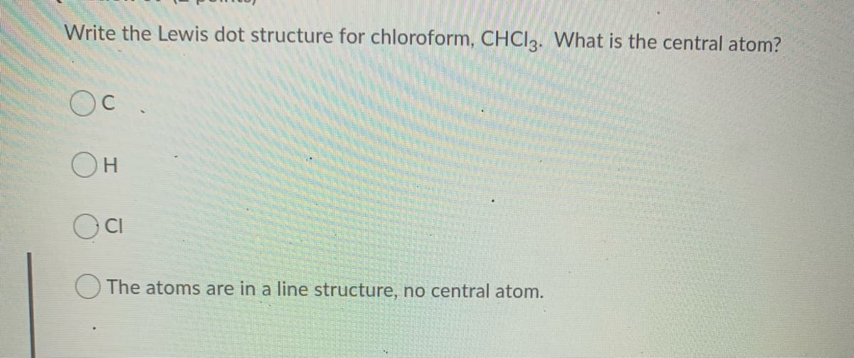 Write the Lewis dot structure for chloroform, CHCI3. What is the central atom?
OH
O CI
O The atoms are in a line structure, no central atom.
