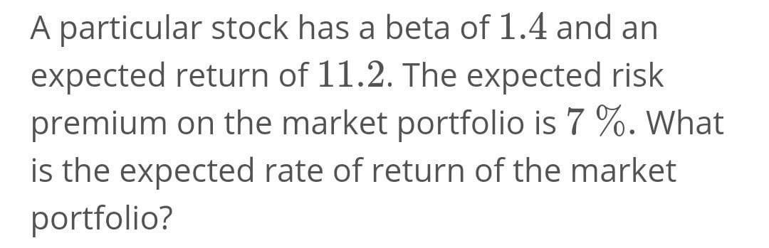A particular stock has a beta of 1.4 and an
expected return of 11.2. The expected risk
premium on the market portfolio is 7 %. What
is the expected rate of return of the market
portfolio?
