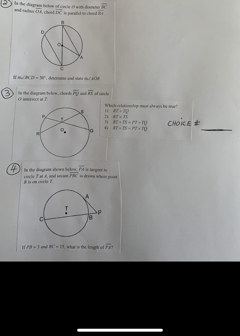 In the diagram below of circle 0 with diameter BC
and radius OA, chord DC is parallel to chord BA.
B
D
If mZBCD = 30°, determine and state mZAOB.
(3)
In the diagram below, chords PQ and RS of circle
O intersect at T.
Which relationship must always be true?
1) RT= TQ
2) RT = TS
3) RT+ TS = PT + TQ
RT x TS = PT× TO
CHOICE #
P.
4)
o.
In the diagram shown below, PA is tangent to
circle Tat A, and secant PBC is drawn where point
B is on circle T.
If PB = 3 and BC = 15, what is the length of PA?
