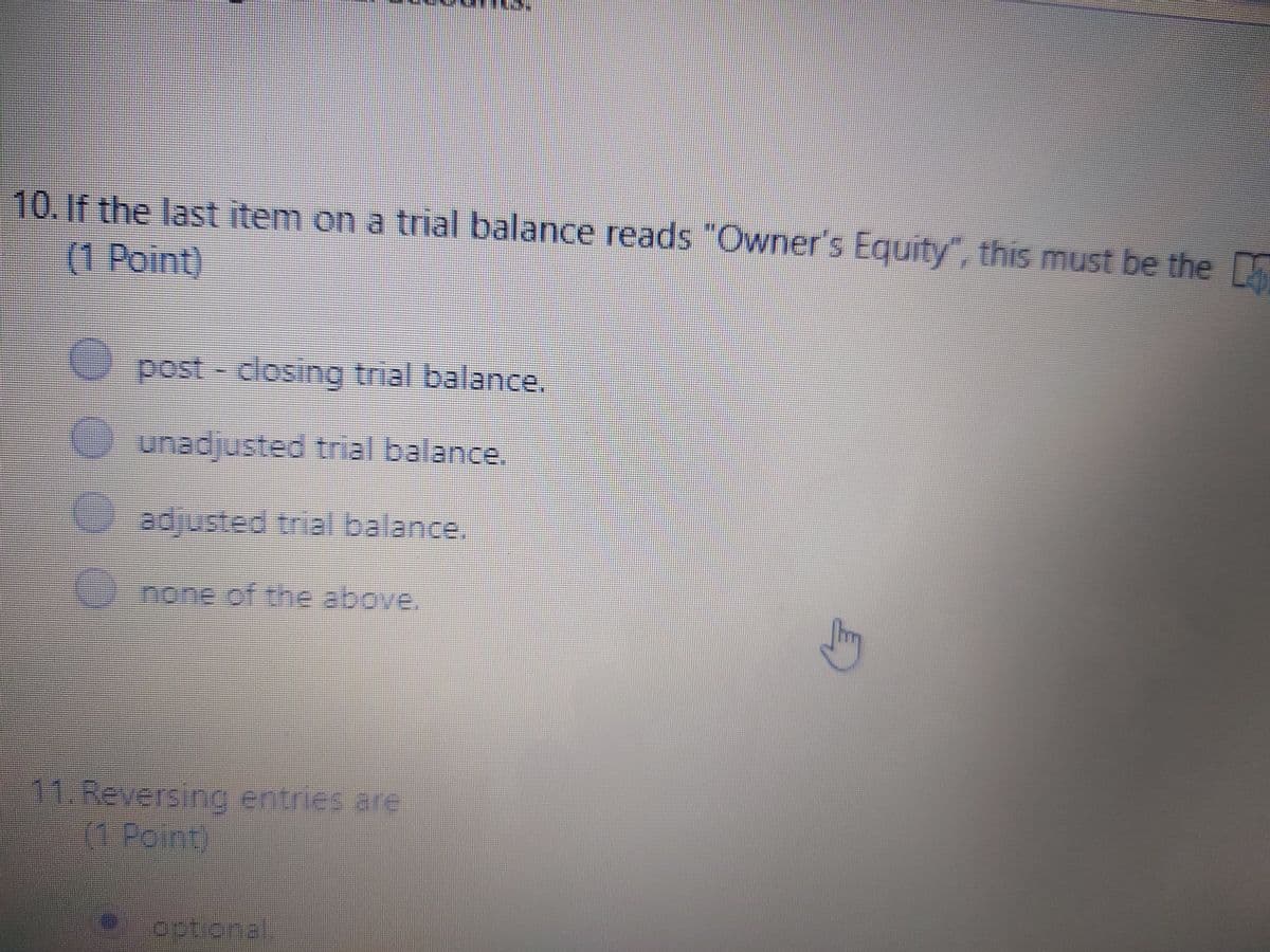 10.If the last item on a trial balance reads "Owner's Equity, this must be the
D
(1 Point)
post- closing trial balance,
unadjusted trial balance.
adjusted trial balance.
none of the above.
1 Reversing entries are
(1 Point)
optional
