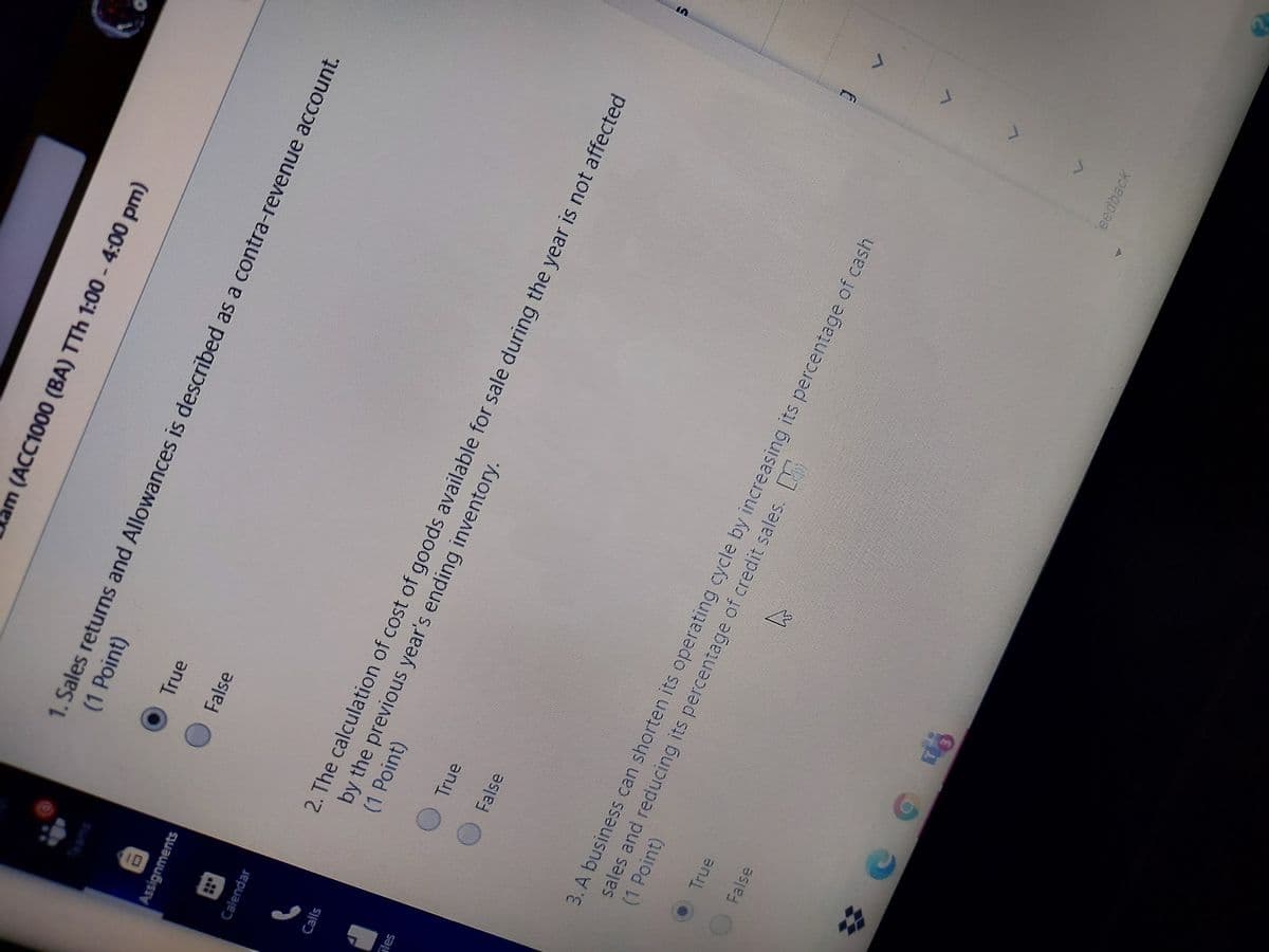 I0
am (ACC1000 (BA) TTh 1:00 -4:00 pm)
1. Sales returns and Allowances is described as a contra-revenue account.
(1 Point)
Teams
OTrue
OFalse
Assignments
Calendar
2. The calculation of cost of goods available for sale during the year is not affected
by the previous year's ending inventory.
(1Point)
Calls
True
False
3. A business can shorten its operating cycle by increasing its percentage of cash
sales and reducing its percentage of credit sales.
(1 Point)
OTrue
False
eedback
