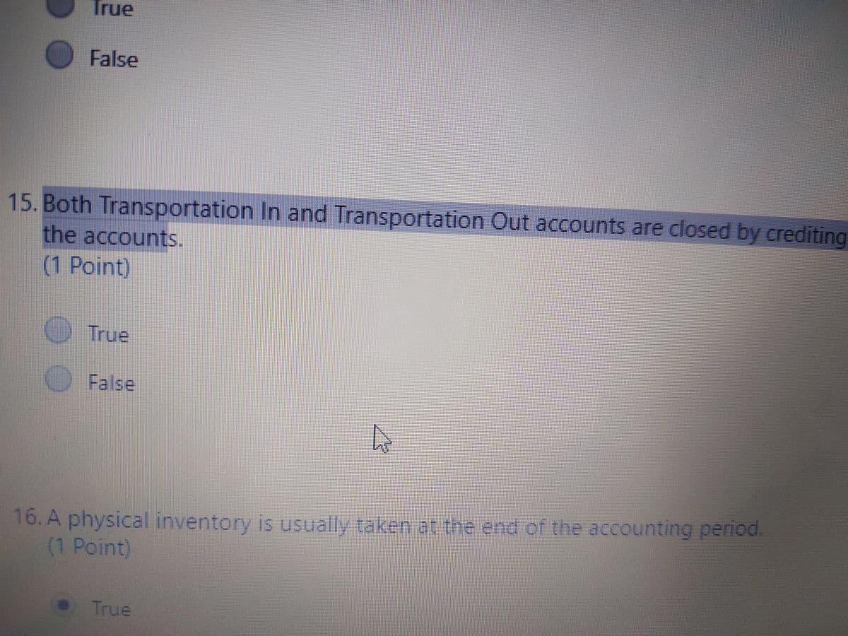 True
False
15. Both Transportation In and Transportation Out accounts are closed by crediting
the accounts.
(1 Point)
True
False
16. A physical inventory is usually taken at the end of the accounting period.
(1 Point)
True
