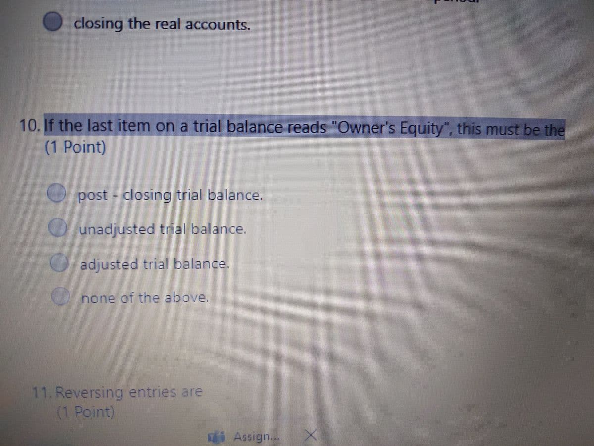 O closing the real accounts.
10. If the last item on a trial balance reads "Owner's Equity", this must be the
(1 Point)
post - closing trial balance.
O unadjusted trial balance.
adjusted trial balance.
none of the above.
11. Reversing entries are
(1 Point)
i Assign...
