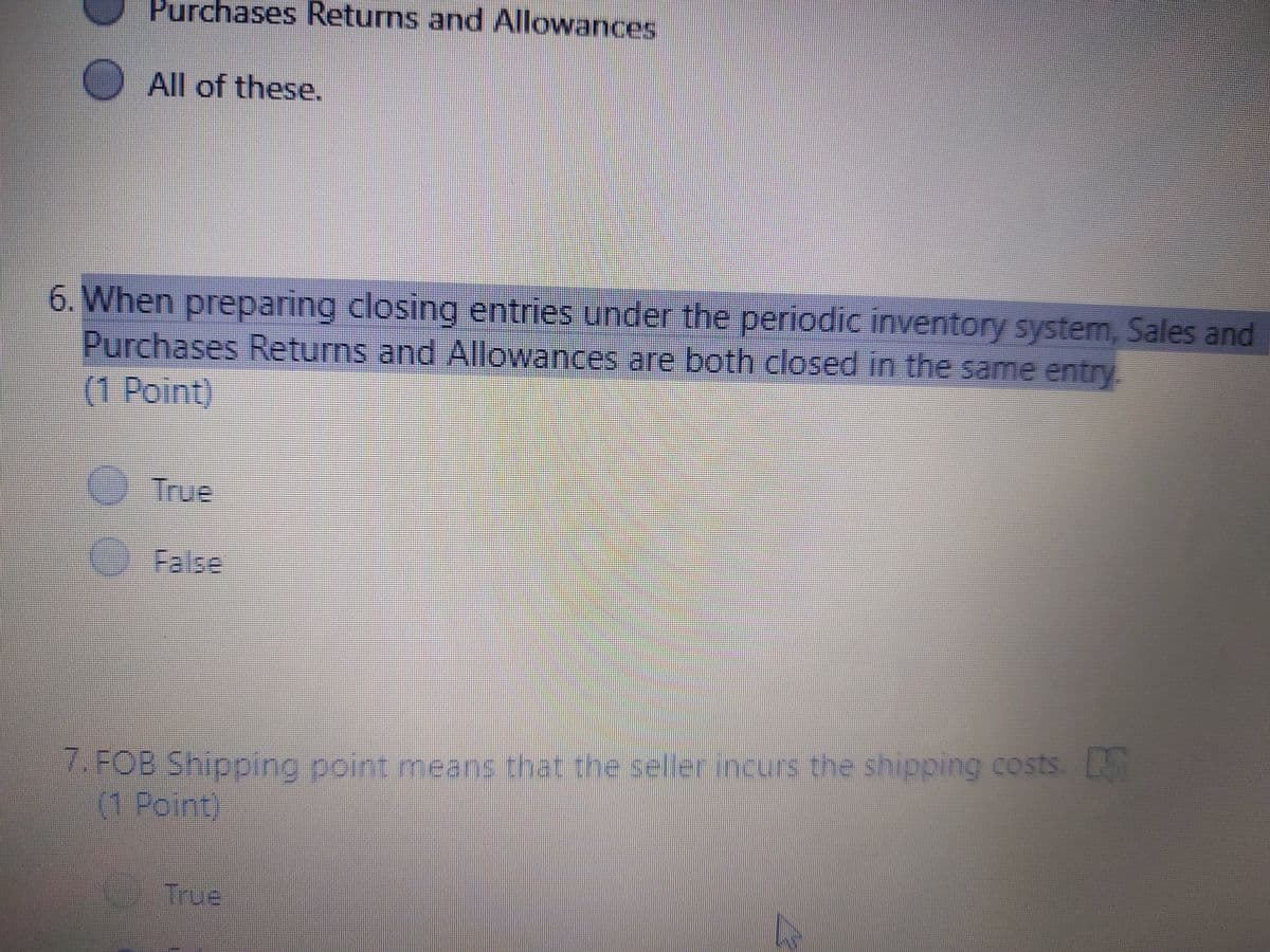 Purchases Returns and Allowances
All of these.
6. When preparing closing entries under the periodic inventory system, Sales and
Purchases Returns and Allowances are both closed in the same entry.
(1Point)
True
O False
7. FOB Shipping point means that the sellerincurs the shipping costs. D
(1 Point)
True
