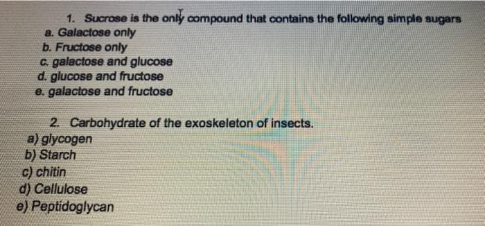 1. Sucrose is the only compound that contains the following simple sugars
a. Galactose only
b. Fructose only
C. galactose and glucose
d. glucose and fructose
e. galactose and fructose
2. Carbohydrate of the exoskeleton of insects.
a) glycogen
b) Starch
c) chitin
d) Cellulose
e) Peptidoglycan
