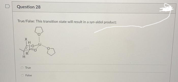D
Question 28
True/False: This transition state will result in a syn-aldol product:
True
O False
