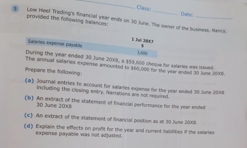 5
Class:
Low Heel Trading's financial year ends on 30 June. The owner of the business, Nancy,
provided the following balances:
1 Jul 20X7
Date:
Salaries expense payable
3,600
During the year ended 30 June 20X8, a $59,600 cheque for salaries was issued.
The annual salaries expense amounted to $60,000 for the year ended 30 June 20x8.
Prepare the following:
(a) Journal entries to account for salaries expense for the year ended 30 June 20x8
including the closing entry. Narrations are not required.
(b) An extract of the statement of financial performance for the year ended
30 June 20X8
(c) An extract of the statement of financial position as at 30 June 20X8
(d) Explain the effects on profit for the year and current liabilities if the salaries
expense payable was not adjusted.