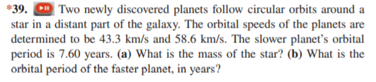 39. Two newly discovered planets follow circular orbits around a
star in a distant part of the galaxy. The orbital speeds of the planets are
determined to be 43.3 km/s and 58.6 km/s. The slower planet's orbital
period is 7.60 years. (a) What is the mass of the star? (b) What is the
orbital period of the faster planet, in years?

