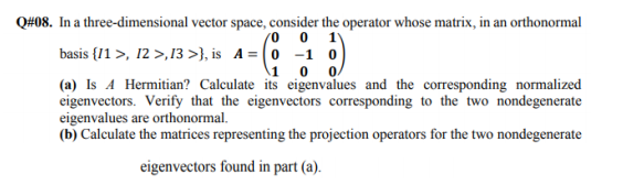 08. In a three-dimensional vector space, consider the operator whose matrix, in an orthonormal
basis {11 >, 12 >,13 >}, is A = (0 -1 0)
\1 0
(a) Is A Hermitian? Calculate its eigenvalues and the corresponding normalized
eigenvectors. Verify that the eigenvectors corresponding to the two nondegenerate
eigenvalues are orthonormal.
(b) Calculate the matrices representing the projection operators for the two nondegenerate
eigenvectors found in part (a).
