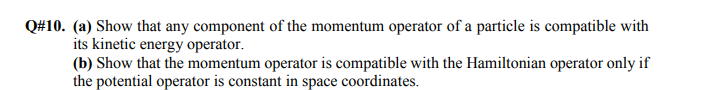 Q#10. (a) Show that any component of the momentum operator of a particle is compatible with
its kinetic energy operator.
(b) Show that the momentum operator is compatible with the Hamiltonian operator only if
the potential operator is constant in space coordinates.
