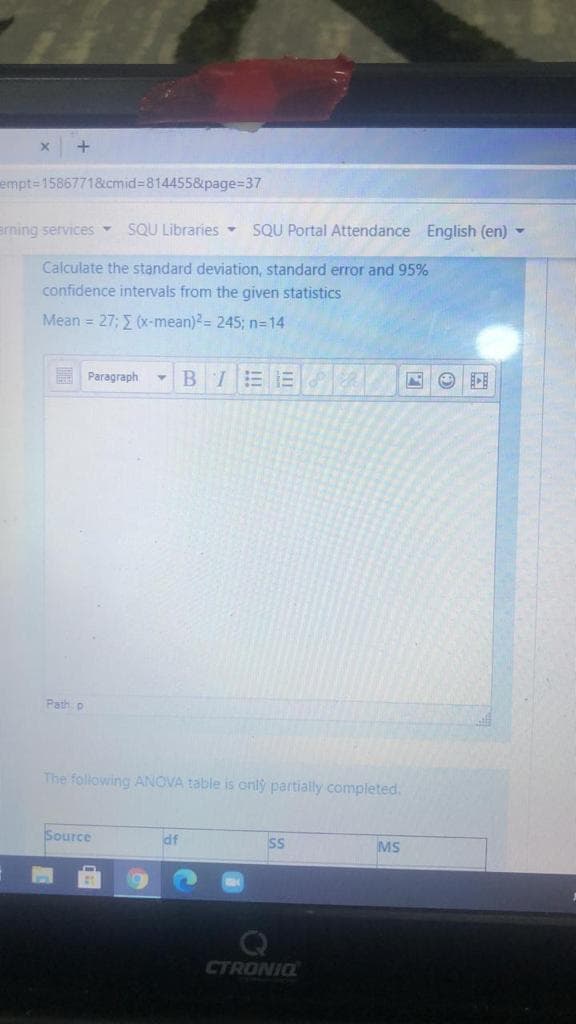 +
empt=D15867718&cmid%38144558&page%=37
erning services -
SQU Libraries -
SQU Portal Attendance English (en) -
Calculate the standard deviation, standard error and 95%
confidence intervals from the given statistics
Mean = 27; E (x-mean)?= 245; n=14
BIEE
Paragraph
Path p
The following ANOVA table is onlý partially completed.
Source
df
SS
MS
CTRONIQ
