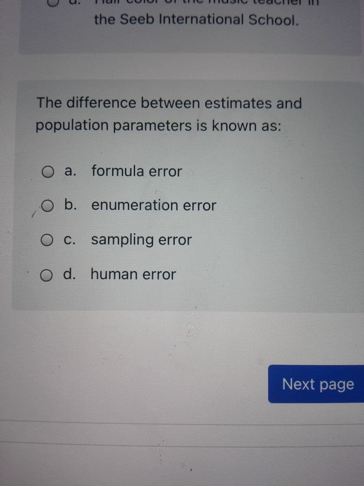 the Seeb International School.
The difference between estimates and
population parameters is known as:
O a. formula error
O b. enumeration error
O c. sampling error
С.
O d. human error
Next page
