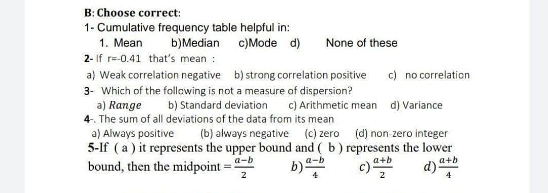B: Choose correct:
1- Cumulative frequency table helpful in:
b)Median
1. Mean
c)Mode d)
None of these
2- If r=-0.41 that's mean :
a) Weak correlation negative b) strong correlation positive
c) no correlation
3- Which of the following is not a measure of dispersion?
a) Range
4-. The sum of all deviations of the data from its mean
a) Always positive
5-If (a ) it represents the upper bound and ( b ) represents the lower
bound, then the midpoint =
b) Standard deviation
c) Arithmetic mean
d) Variance
(b) always negative
(c) zero
(d) non-zero integer
а-b
a-b
a+b
a+b
b)
d)-
4
4
