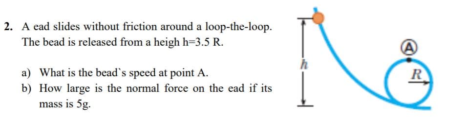 2. A ead slides without friction around a loop-the-loop.
The bead is released from a heigh h=3.5 R.
a) What is the bead's speed at point A.
R
b) How large is the normal force on the ead if its
mass is 5g.
