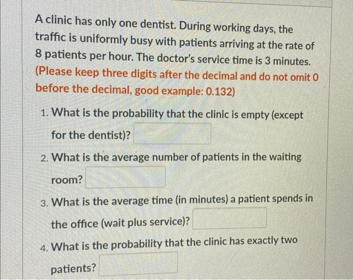 A clinic has only one dentist. During working days, the
traffic is uniformly busy with patients arriving at the rate of
8 patients per hour. The doctor's service time is 3 minutes.
(Please keep three digits after the decimal and do not omit 0
before the decimal, good example: 0.132)
1. What is the probability that the clinic is empty (except
for the dentist)?
2. What is the average number of patients in the waiting
room?
3. What is the average time (in minutes) a patient spends in
the office (wait plus service)?
4. What is the probability that the clinic has exactly two
patients?
